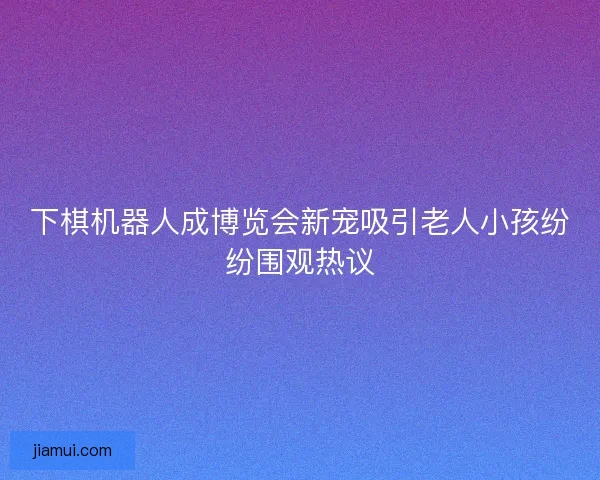 下棋机器人成博览会新宠吸引老人小孩纷纷围观热议