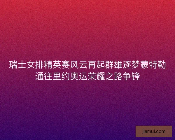 瑞士女排精英赛风云再起群雄逐梦蒙特勒通往里约奥运荣耀之路争锋