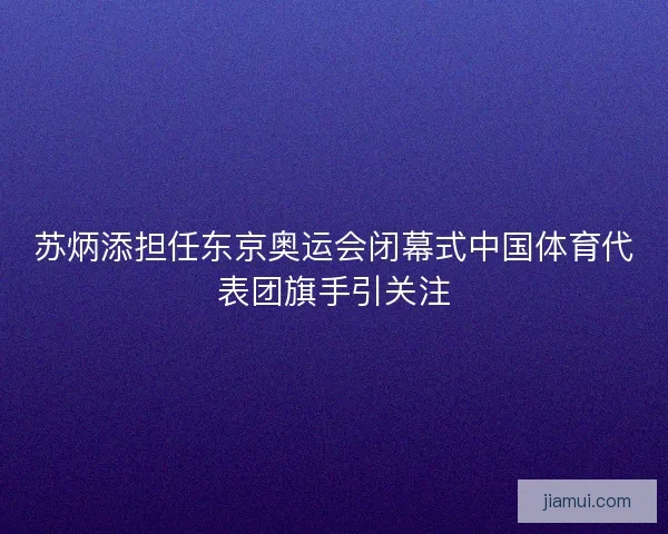 苏炳添担任东京奥运会闭幕式中国体育代表团旗手引关注