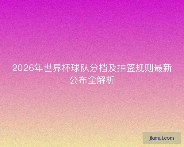 2026年世界杯球队分档及抽签规则最新公布全解析