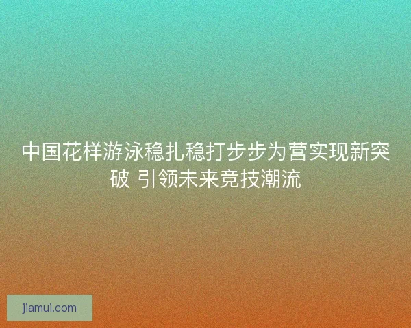中国花样游泳稳扎稳打步步为营实现新突破 引领未来竞技潮流