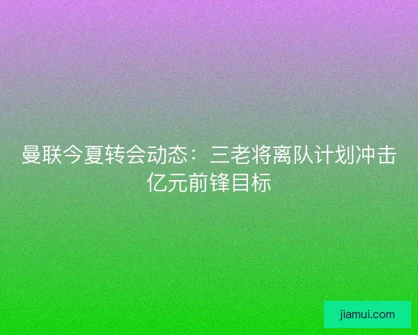 曼联今夏转会动态：三老将离队计划冲击亿元前锋目标