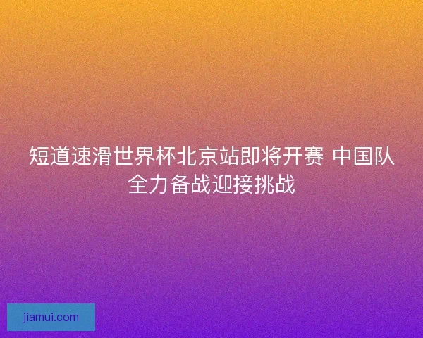 短道速滑世界杯北京站即将开赛 中国队全力备战迎接挑战