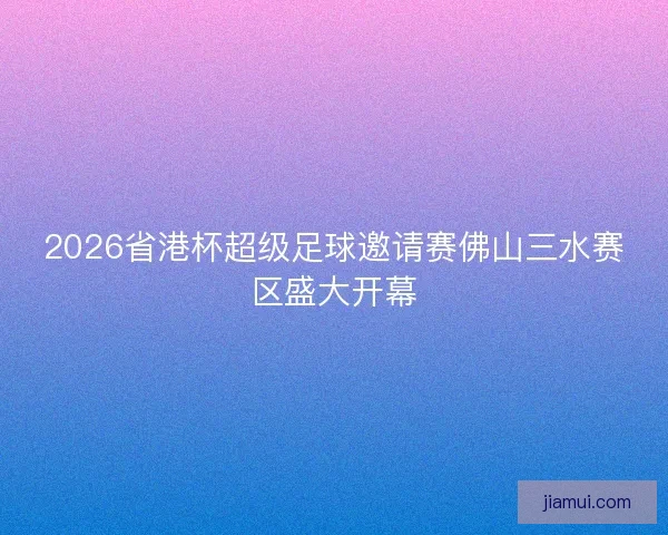 2026省港杯超级足球邀请赛佛山三水赛区盛大开幕 2026省港杯超级足球邀请赛佛山三水赛区盛大开幕