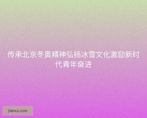 传承北京冬奥精神弘扬冰雪文化激励新时代青年奋进