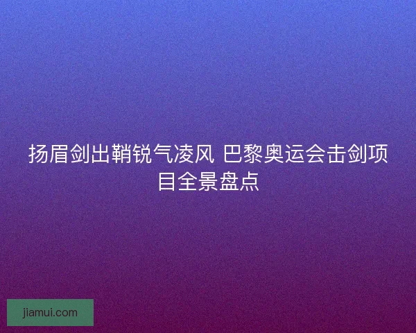 扬眉剑出鞘锐气凌风 巴黎奥运会击剑项目全景盘点
