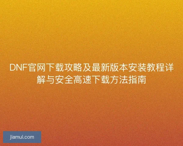 DNF官网下载攻略及最新版本安装教程详解与安全高速下载方法指南 DNF官网下载攻略及最新版本安装教程详解与安全高速下载方法指南