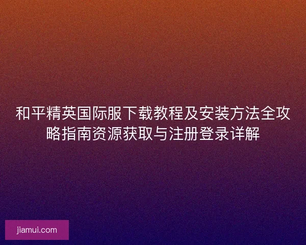 和平精英国际服下载教程及安装方法全攻略指南资源获取与注册登录详解 和平精英国际服下载教程及安装方法全攻略指南资源获取与注册登录详解