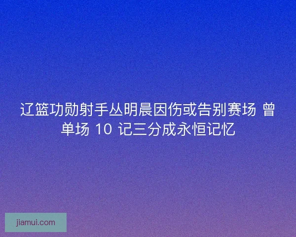 辽篮功勋射手丛明晨因伤或告别赛场 曾单场 10 记三分成永恒记忆