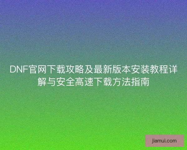 DNF官网下载攻略及最新版本安装教程详解与安全高速下载方法指南 DNF官网下载攻略及最新版本安装教程详解与安全高速下载方法指南