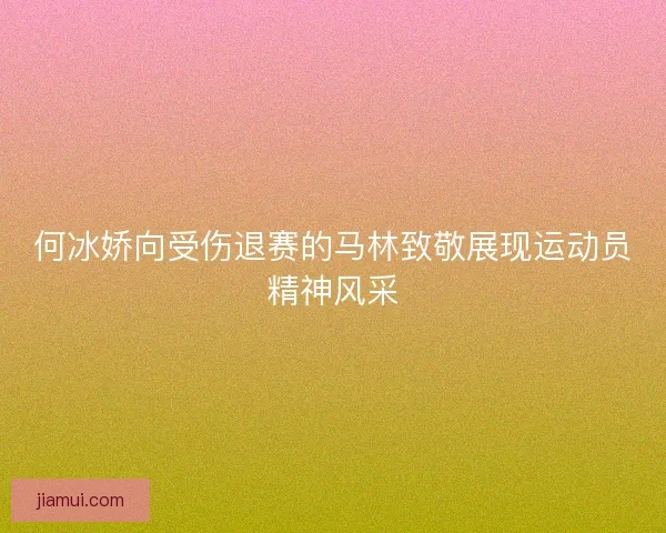 何冰娇向受伤退赛的马林致敬展现运动员精神风采 何冰娇向受伤退赛的马林致敬展现运动员精神风采