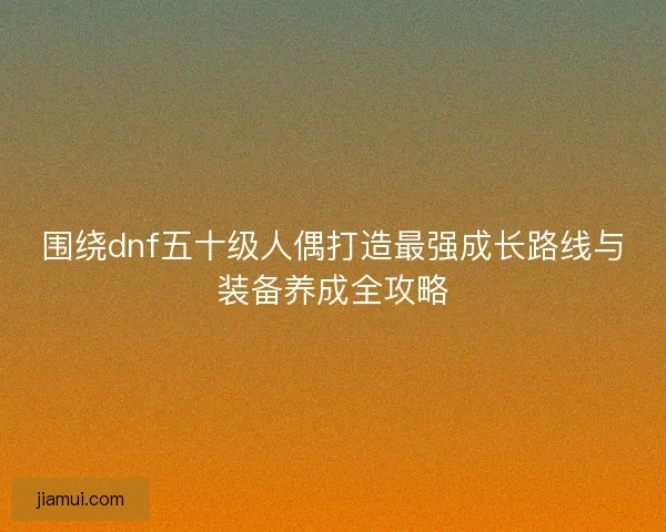 围绕dnf五十级人偶打造最强成长路线与装备养成全攻略 围绕dnf五十级人偶打造最强成长路线与装备养成全攻略