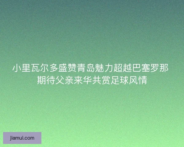 小里瓦尔多盛赞青岛魅力超越巴塞罗那 期待父亲来华共赏足球风情