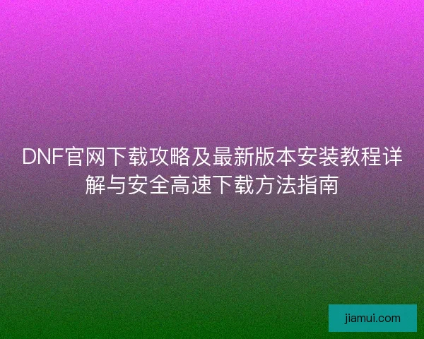DNF官网下载攻略及最新版本安装教程详解与安全高速下载方法指南