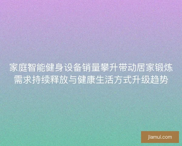家庭智能健身设备销量攀升带动居家锻炼需求持续释放与健康生活方式升级趋势