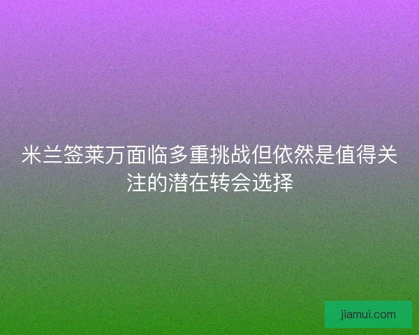 米兰签莱万面临多重挑战但依然是值得关注的潜在转会选择