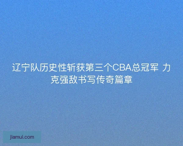 辽宁队历史性斩获第三个CBA总冠军 力克强敌书写传奇篇章