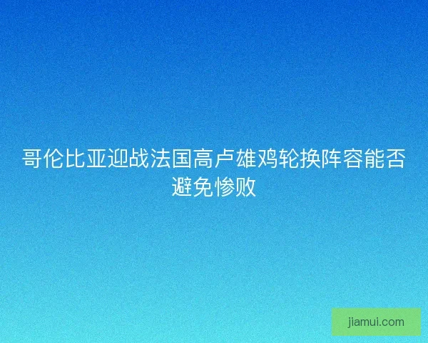 哥伦比亚迎战法国高卢雄鸡轮换阵容能否避免惨败